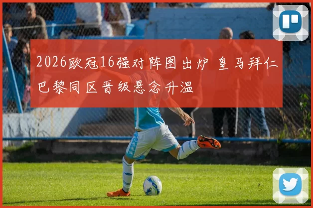 2026欧冠16强对阵图出炉 皇马拜仁巴黎同区晋级悬念升温