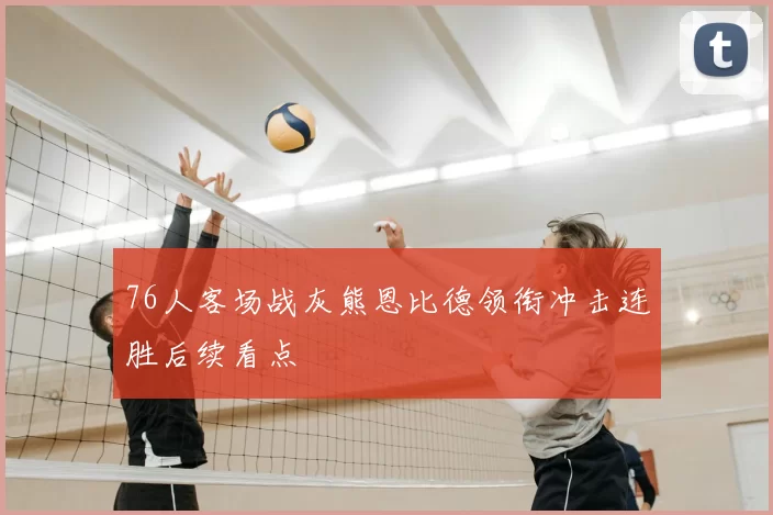 76人客场战灰熊恩比德领衔冲击连胜后续看点